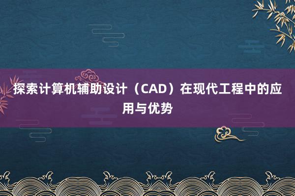 探索计算机辅助设计（CAD）在现代工程中的应用与优势